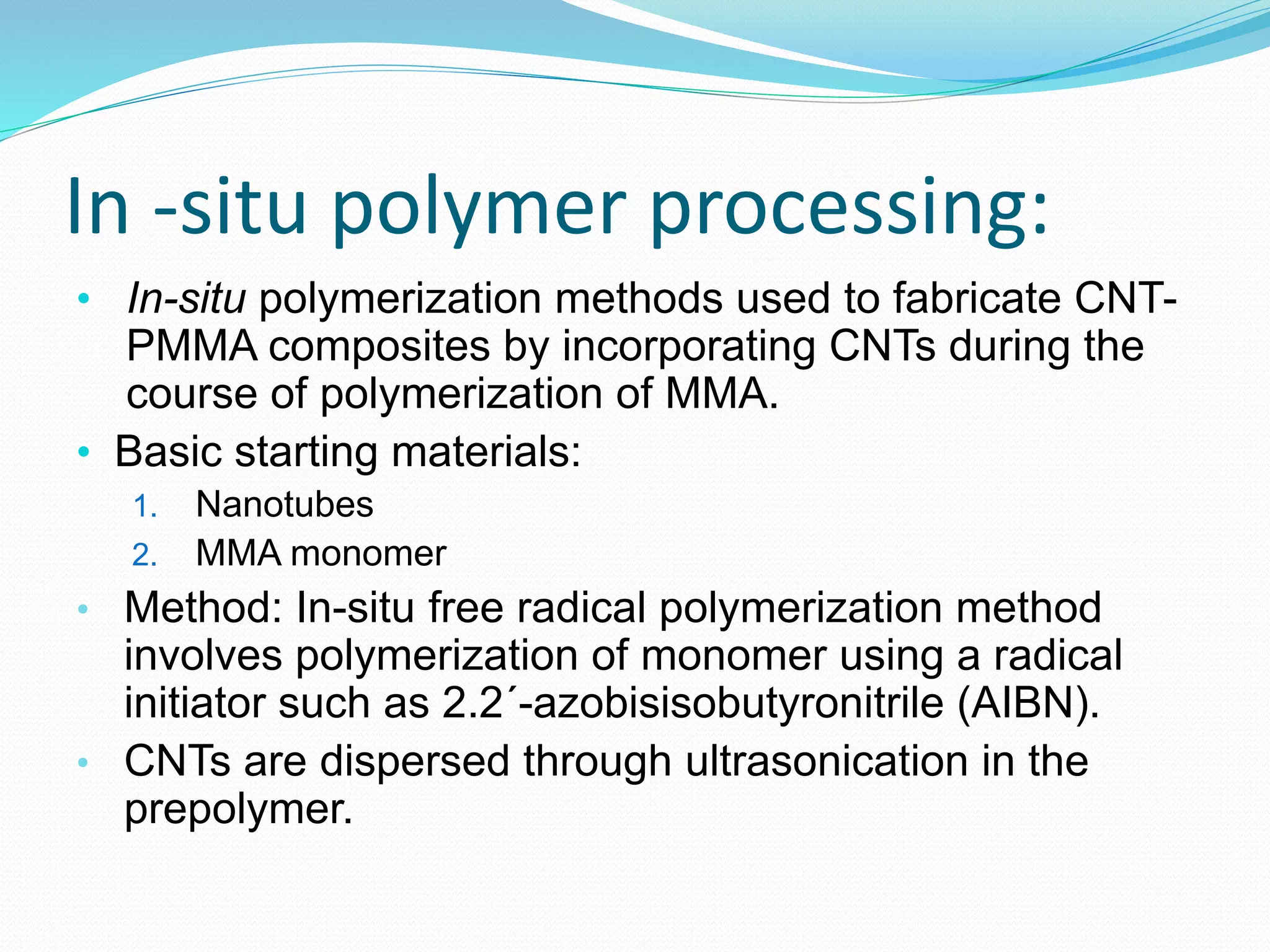In -situ polymer processing:
• In-situ polymerization methods used to fabricate CNT-
PMMA composites by incorporating CNTs during the
course of polymerization of MMA.
• Basic starting materials:
1. Nanotubes
2. MMA monomer
• Method: In-situ free radical polymerization method
involves polymerization of monomer using a radical
initiator such as 2.2´-azobisisobutyronitrile (AIBN).
• CNTs are dispersed through ultrasonication in the
prepolymer.
 