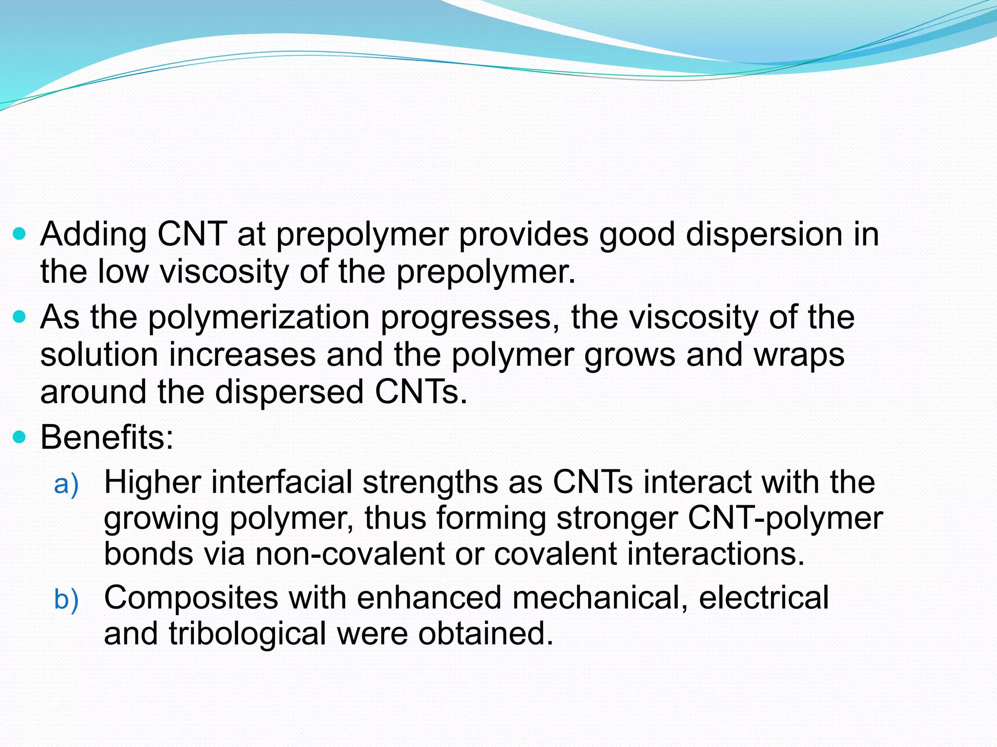  Adding CNT at prepolymer provides good dispersion in
the low viscosity of the prepolymer.
 As the polymerization progresses, the viscosity of the
solution increases and the polymer grows and wraps
around the dispersed CNTs.
 Benefits:
a) Higher interfacial strengths as CNTs interact with the
growing polymer, thus forming stronger CNT-polymer
bonds via non-covalent or covalent interactions.
b) Composites with enhanced mechanical, electrical
and tribological were obtained.
 