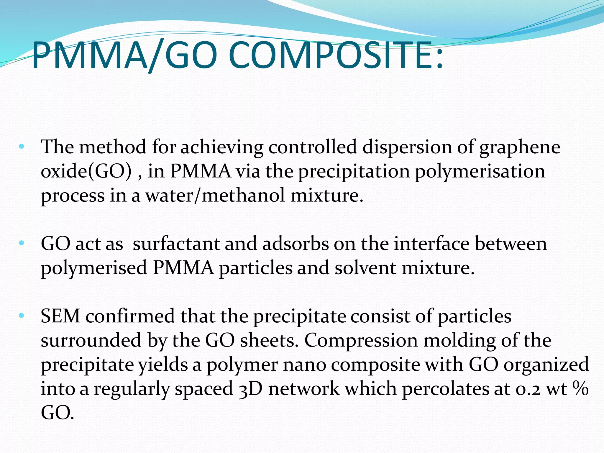 PMMA/GO COMPOSITE:
• The method for achieving controlled dispersion of graphene
oxide(GO) , in PMMA via the precipitation polymerisation
process in a water/methanol mixture.
• GO act as surfactant and adsorbs on the interface between
polymerised PMMA particles and solvent mixture.
• SEM confirmed that the precipitate consist of particles
surrounded by the GO sheets. Compression molding of the
precipitate yields a polymer nano composite with GO organized
into a regularly spaced 3D network which percolates at 0.2 wt %
GO.
 