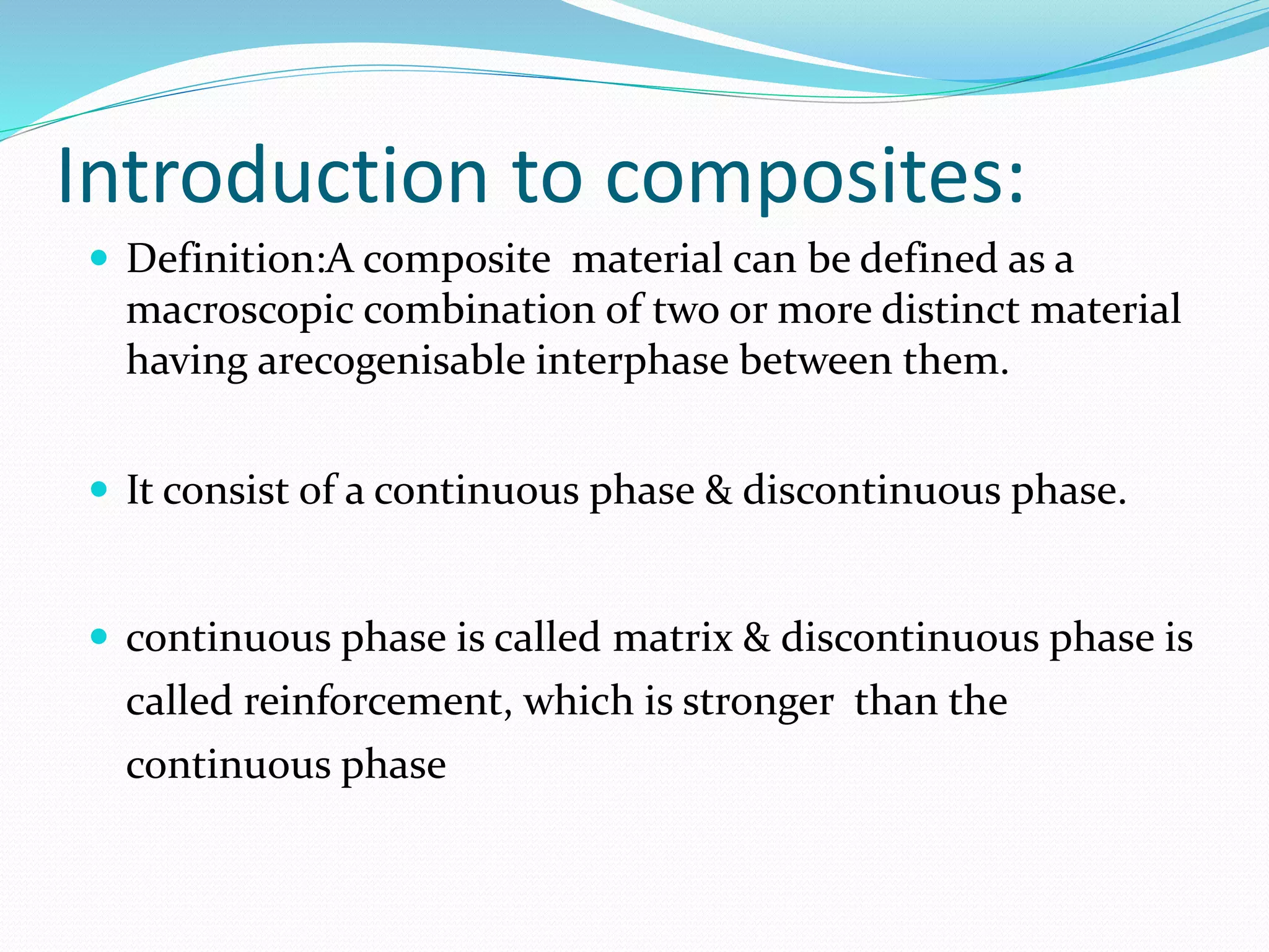 Introduction to composites:
 Definition:A composite material can be defined as a
macroscopic combination of two or more distinct material
having arecogenisable interphase between them.
 It consist of a continuous phase & discontinuous phase.
 continuous phase is called matrix & discontinuous phase is
called reinforcement, which is stronger than the
continuous phase
 
