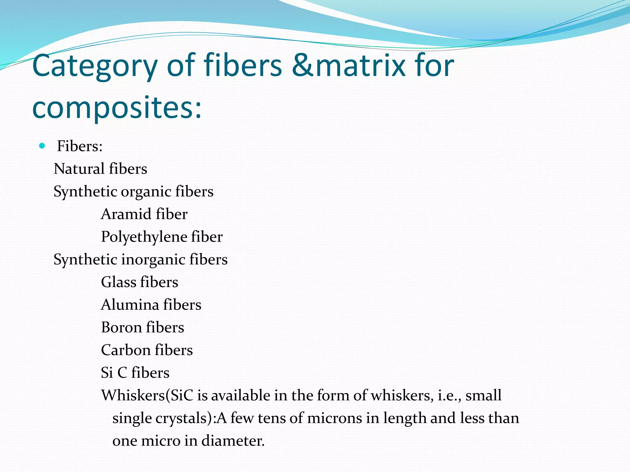 Category of fibers &matrix for
composites:
 Fibers:
Natural fibers
Synthetic organic fibers
Aramid fiber
Polyethylene fiber
Synthetic inorganic fibers
Glass fibers
Alumina fibers
Boron fibers
Carbon fibers
Si C fibers
Whiskers(SiC is available in the form of whiskers, i.e., small
single crystals):A few tens of microns in length and less than
one micro in diameter.
 