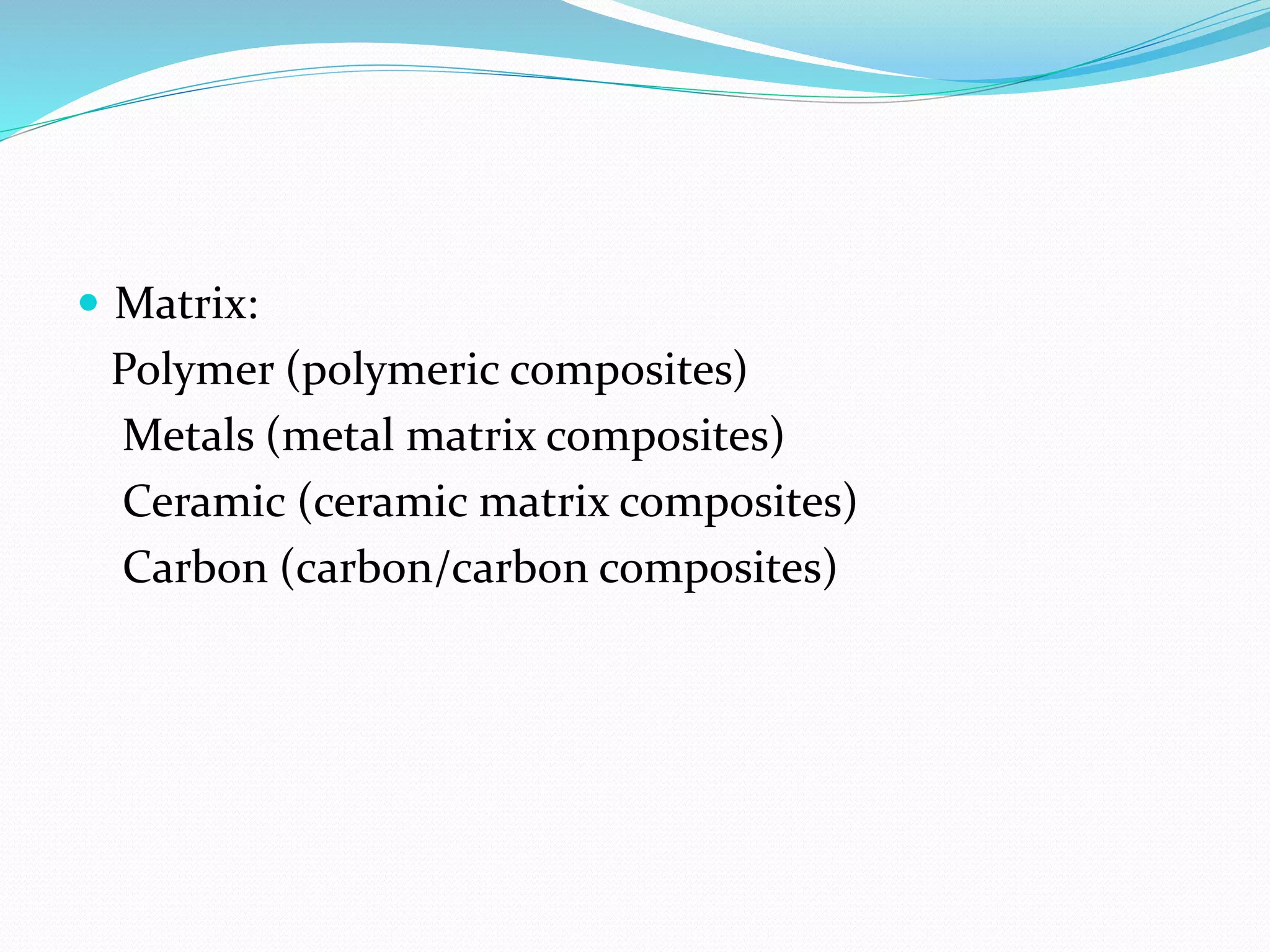  Matrix:
Polymer (polymeric composites)
Metals (metal matrix composites)
Ceramic (ceramic matrix composites)
Carbon (carbon/carbon composites)
 