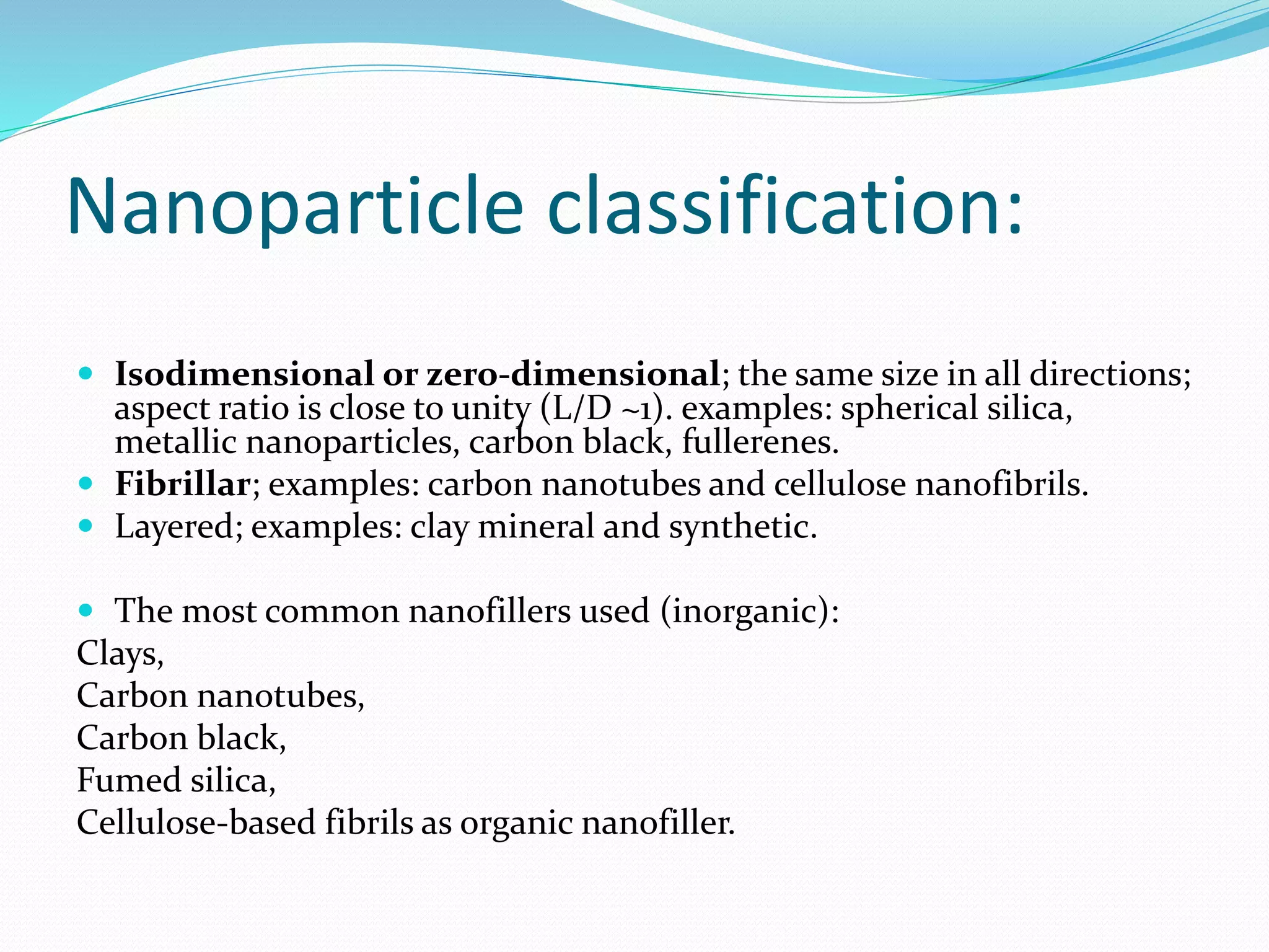 Nanoparticle classification:
 Isodimensional or zero-dimensional; the same size in all directions;
aspect ratio is close to unity (L/D ~1). examples: spherical silica,
metallic nanoparticles, carbon black, fullerenes.
 Fibrillar; examples: carbon nanotubes and cellulose nanofibrils.
 Layered; examples: clay mineral and synthetic.
 The most common nanofillers used (inorganic):
Clays,
Carbon nanotubes,
Carbon black,
Fumed silica,
Cellulose-based fibrils as organic nanofiller.
 