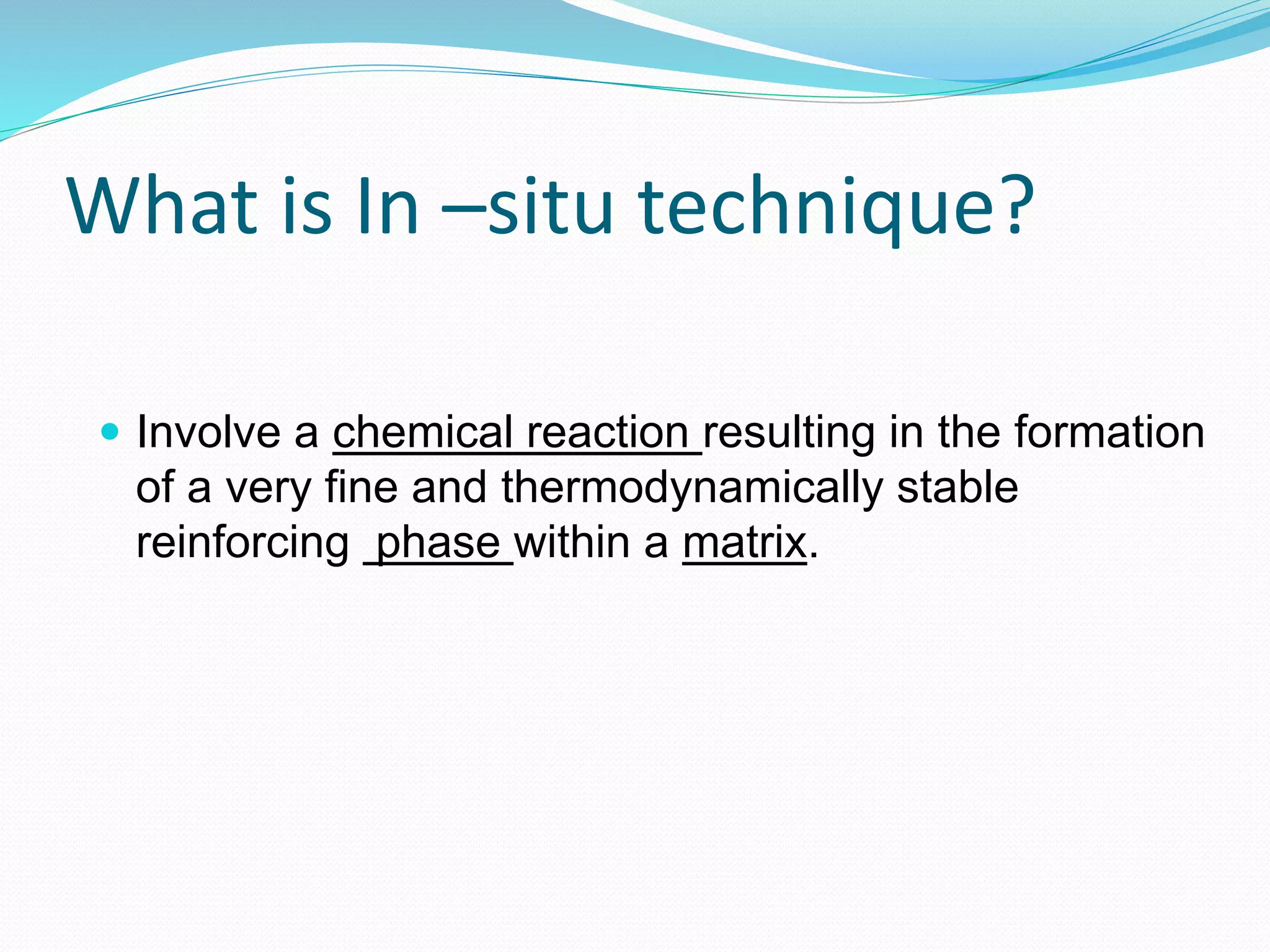 What is In –situ technique?
 Involve a chemical reaction resulting in the formation
of a very fine and thermodynamically stable
reinforcing phase within a matrix.
 