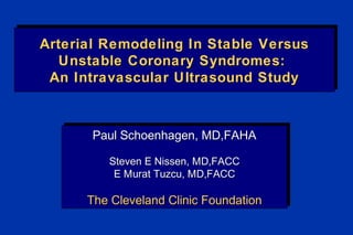 Arterial Remodeling In Stable VersusArterial Remodeling In Stable Versus
Unstable Coronary Syndromes:Unstable Coronary Syndromes:
An Intravascular Ultrasound StudyAn Intravascular Ultrasound Study
Arterial Remodeling In Stable VersusArterial Remodeling In Stable Versus
Unstable Coronary Syndromes:Unstable Coronary Syndromes:
An Intravascular Ultrasound StudyAn Intravascular Ultrasound Study
Paul Schoenhagen, MD,FAHAPaul Schoenhagen, MD,FAHA
Steven E Nissen, MD,FACCSteven E Nissen, MD,FACC
E Murat Tuzcu, MD,FACCE Murat Tuzcu, MD,FACC
The Cleveland Clinic FoundationThe Cleveland Clinic Foundation
Paul Schoenhagen, MD,FAHAPaul Schoenhagen, MD,FAHA
Steven E Nissen, MD,FACCSteven E Nissen, MD,FACC
E Murat Tuzcu, MD,FACCE Murat Tuzcu, MD,FACC
The Cleveland Clinic FoundationThe Cleveland Clinic Foundation
 