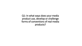 Q1: In what ways does your media
product use, develop or challenge
forms of conventions of real media
products?
 