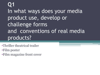 Q1
    In what ways does your media
    product use, develop or
    challenge forms
    and conventions of real media
    products?
•Thriller theatrical trailer
•Film poster
•Film magazine front cover
 