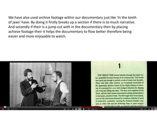 We have also used archive footage within our documentary just like ‘In the teeth
of jaws’ have. By doing it firstly breaks up a section if there is to much narrative.
And secondly if their is a jump cut with in the documentary then by placing
achieve footage their it helps the documentary to flow better therefore being
easier and more enjoyable to watch.
 