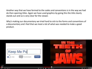 Another way that we have formed to the codes and conventions is in the way we had
do then opening titles. Again we have used graphics by going this the title clearly
stands out and so is very clear for the viewer.

Why’s making our documentary we tried hard to sick to the forms and conventions of
a documentary and i feel that we meet a lot of what was needed to make a good
product.
 