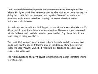 I feel that we followed many codes and conventions when making our radio
advert. Firstly we used the same voice over as what was in our documentary. By
doing this it then links our two products together. We used extracts from
documentary in advert therefore showing the viewer what is to come.
Voiceover is also intercut.

Secondly we had dated the scheduling at the end of our advert. Our adv last 30-
40 seconds long which is the normal running time. The narrator we have used
within both our radio and documentary was standard English and his pitch and
tone changed though out both.

The music that we used was the same in both the radio and documentary we
made sure that the music fitted the style of the documentary therefore we
chose the song ‘Power’. Music bed relates to our topic and does not over
shadow the voice over.

The radio advert and the print advert same theme and slogan therefore linking
them together.
 