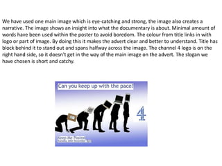 We have used one main image which is eye-catching and strong, the image also creates a
narrative. The image shows an insight into what the documentary is about. Minimal amount of
words have been used within the poster to avoid boredom. The colour from title links in with
logo or part of image. By doing this it makes the advert clear and better to understand. Title has
block behind it to stand out and spans halfway across the image. The channel 4 logo is on the
right hand side, so it doesn't get in the way of the main image on the advert. The slogan we
have chosen is short and catchy.
 
