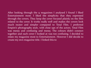 After looking through the 9 magazines I analysed I found I liked
Entertainment most. I liked the simplicity that they expressed
through the covers. They keep the cover focused plainly on the film
related to the cover. It works really well and makes the covers look
much neater and simpler compared to Total Film. I preferred
Empire’s photography style, with close ups of the actors. Total Film
was messy and confusing and messy. The colours didn’t connect
together and each cover I looked at was too confusing. I decided to
relate my magazine most to Entertainment. However I did decide to
create my own magazine title. I linked this to
 