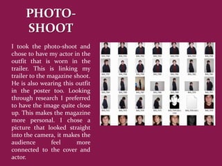 PHOTO-
     SHOOT
I took the photo-shoot and
chose to have my actor in the
outfit that is worn in the
trailer. This is linking my
trailer to the magazine shoot.
He is also wearing this outfit
in the poster too. Looking
through research I preferred
to have the image quite close
up. This makes the magazine
more personal. I chose a
picture that looked straight
into the camera, it makes the
audience        feel     more
connected to the cover and
actor.
 