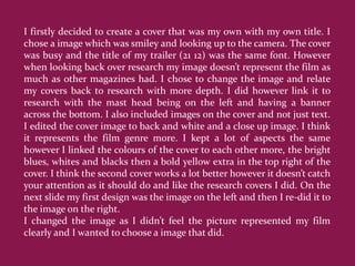 I firstly decided to create a cover that was my own with my own title. I
chose a image which was smiley and looking up to the camera. The cover
was busy and the title of my trailer (21 12) was the same font. However
when looking back over research my image doesn’t represent the film as
much as other magazines had. I chose to change the image and relate
my covers back to research with more depth. I did however link it to
research with the mast head being on the left and having a banner
across the bottom. I also included images on the cover and not just text.
I edited the cover image to back and white and a close up image. I think
it represents the film genre more. I kept a lot of aspects the same
however I linked the colours of the cover to each other more, the bright
blues, whites and blacks then a bold yellow extra in the top right of the
cover. I think the second cover works a lot better however it doesn’t catch
your attention as it should do and like the research covers I did. On the
next slide my first design was the image on the left and then I re-did it to
the image on the right.
I changed the image as I didn’t feel the picture represented my film
clearly and I wanted to choose a image that did.
 