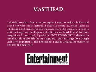MASTHEAD

I decided to adapt from my cover again, I want to make it bolder and
stand out with more features. I chose to create my cover again on
Photoshop and create and link the cover more like research. I chose to
edit the image once and again and edit the mast head. Out of the three
magazines I researched, I preferred ENTERTAINMENT. I decided to
use that title as the title for my magazine. I got the image from Google
and then imported it into Photoshop. I erased around the outline of
the text and deleted it.
 