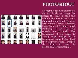 PHOTOSHOOT
I looked through the Photo shoot I
did and decided to change the
image. The image in black and
white in the most recent cover I
did wouldn’t be able to fit the mast
head chosen. I chose a different
image that needed editing. I used
Photoshop to make the skin
smoother on my model. The
background of the image is
already bright enough for a
background image. I also edited
the background image. I cropped
the    picture    to     make     it
proportional for the final page.
 