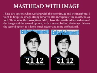 MASTHEAD WITH IMAGE
I have two options when working with the cover image and the masthead. I
want to keep the image strong however also incorporate the masthead as
well. These were the two options I did, I have the masthead layered onto of
the image and the second options, with it erased behind the image. I chose
the second option as it looks much neater and more professional.
 