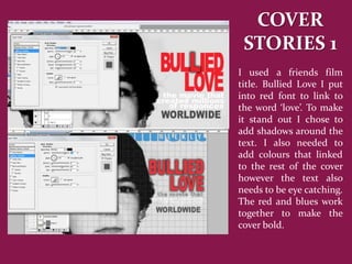 COVER
 STORIES 1
I used a friends film
title. Bullied Love I put
into red font to link to
the word ‘love’. To make
it stand out I chose to
add shadows around the
text. I also needed to
add colours that linked
to the rest of the cover
however the text also
needs to be eye catching.
The red and blues work
together to make the
cover bold.
 