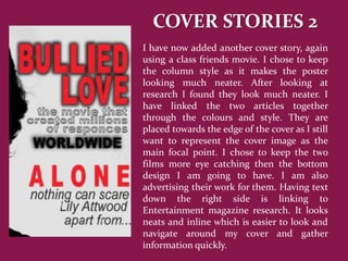 COVER STORIES 2
I have now added another cover story, again
using a class friends movie. I chose to keep
the column style as it makes the poster
looking much neater. After looking at
research I found they look much neater. I
have linked the two articles together
through the colours and style. They are
placed towards the edge of the cover as I still
want to represent the cover image as the
main focal point. I chose to keep the two
films more eye catching then the bottom
design I am going to have. I am also
advertising their work for them. Having text
down the right side is linking to
Entertainment magazine research. It looks
neats and inline which is easier to look and
navigate around my cover and gather
information quickly.
 