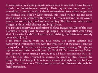 In conclusion my media products relates back to research. I have focused
mainly on Entertainment Weekly. Their layout was very neat and
something I wanted to do. I chose conventions from other magazines
too, such as Total Film’s X MEN special, this I used the tag line and cover
story layout a the bottom of the cover. The colour scheme for my cover I
wanted to keep bright, bold and eye caching. The black and white sharp
image stands out with the reds and bright blues.
The picture design was a intake from all three magazines. Out of the ones
I looked at I really liked the close up images. The images that were a long
shot of an actor I didn’t feel were as eye catching (Entertainment Weekly
cover about Juno.)
I am really pleased with my final cover, the colour scheme and
background works really well with the whole style of the cover. It isnt too
messy which I like and yet the background image is strong. The picture
represents my trailer as well. Just like Total Film’s covers staring X-Men
and Empire’s cover staring Batman, they all have conventions that link
them to their film. I wanted to express my genre of film through the
image. The final image I chose is very stern and straight face as he looks
straight into the camera. This expresses scared and aloneness through the
facial expression.
 