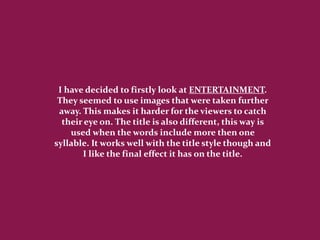 I have decided to firstly look at ENTERTAINMENT.
 They seemed to use images that were taken further
 away. This makes it harder for the viewers to catch
  their eye on. The title is also different, this way is
    used when the words include more then one
syllable. It works well with the title style though and
       I like the final effect it has on the title.
 