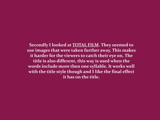 Secondly I looked at TOTAL FILM. They seemed to
use images that were taken further away. This makes
 it harder for the viewers to catch their eye on. The
   title is also different, this way is used when the
words include more then one syllable. It works well
 with the title style though and I like the final effect
                    it has on the title.
 