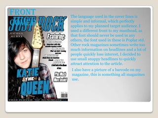 Front   The language used in the cover lines is
Cover   simple and informal, which perfectly
        applies to my planned target audience. I
        used a different front to my masthead, as
        that font should never be used in any
        others, the font used in these is Poplar std.
        Other rock magazines sometimes write too
        much information on headlines and a lot of
        people quickly lose interest, I decided to
        use small snappy headlines to quickly
        attract attention to the article.
        I also have a picture of a barcode on my
        magazine, this is something all magazines
        use.
 