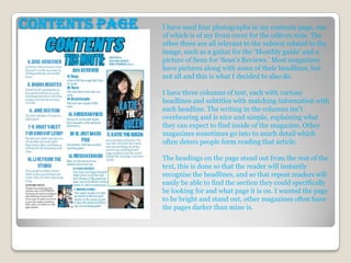 Contents page   I have used four photographs in my contents page, one
                of which is of my front cover for the editors note. The
                other three are all relevant to the subtext related to the
                image, such as a guitar for the ‘Monthly guide’ and a
                picture of Sean for ‘Sean's Reviews.’ Most magazines
                have pictures along with some of their headlines, but
                not all and this is what I decided to also do.

                I have three columns of text, each with various
                headlines and subtitles with matching information with
                each headline. The writing in the columns isn’t
                overbearing and is nice and simple, explaining what
                they can expect to find inside of the magazine. Other
                magazines sometimes go into to much detail which
                often deters people form reading that article.

                The headings on the page stand out from the rest of the
                text, this is done so that the reader will instantly
                recognise the headlines, and so that repeat readers will
                easily be able to find the section they could specifically
                be looking for and what page it is on. I wanted the page
                to be bright and stand out, other magazines often have
                the pages darker than mine is.
 