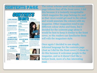 The colour scheme used on the contents
Contents page   page follows that off the front cover, I did
                this because it is instantly recognisable
                which magazine the page belongs to, and
                so that views would get used to the colour
                and would associate the colours with my
                magazine. Other magazines tend to use
                different colour styles and fonts, but I
                decided for the contents page alone it
                would be best to keep it similar to the front
                cover, so the readers can familiarise them
                self with the magazines style.

                Once again I decided to use simple,
                informal language for the contents page
                (Just as I did for the front cover.) I chose to
                do this because it welcomes people to the
                magazine, and so it doesn't feel like a
                lecture book, more of a fun interesting
                read.
 