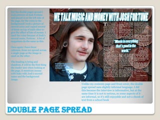 For the double pages spread I
took pictures of Josh Fortune
and placed it on the left side of
the page, for the coins in the
background I took a picture of
several coins and copied several
of these on top of each other to
give the effect of lots of money. I
used the coins because of Josh’s
second name, Fortune. A lot of
magazines do the same as this.

Once again I have three
columns, these are spread across
a single page as the image is
used on the other.

The heading is bring and
standout, it will be the first thing
the reader sees when looking at
the page, it mentions money
with links with Josh’s second
name and the background
image.
                                       Unlike my contents page and front cover, the double
                                       page spread uses slightly informal language, I did
                                       this because the interview is informative, but at the
                                       same time it is not to serious, so some aspects of it
                                       are informal, so it’s still enjoyable and not a chunk of
                                       text from a school book



Double Page Spread
 