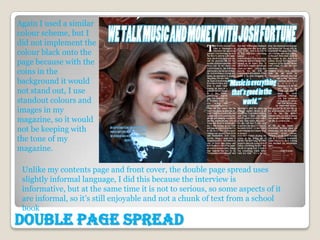 Again I used a similar
colour scheme, but I
did not implement the
colour black onto the
page because with the
coins in the
background it would
not stand out, I use
standout colours and
images in my
magazine, so it would
not be keeping with
the tone of my
magazine.

 Unlike my contents page and front cover, the double page spread uses
 slightly informal language, I did this because the interview is
 informative, but at the same time it is not to serious, so some aspects of it
 are informal, so it’s still enjoyable and not a chunk of text from a school
 book
Double Page Spread
 