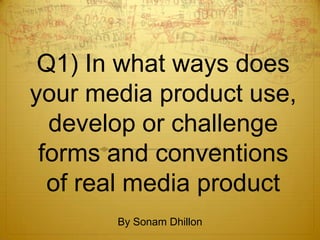Q1) In what ways does
your media product use,
  develop or challenge
 forms and conventions
  of real media product
       By Sonam Dhillon
 