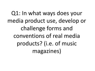 Q1: In what ways does your
media product use, develop or
    challenge forms and
  conventions of real media
   products? (i.e. of music
         magazines)
 