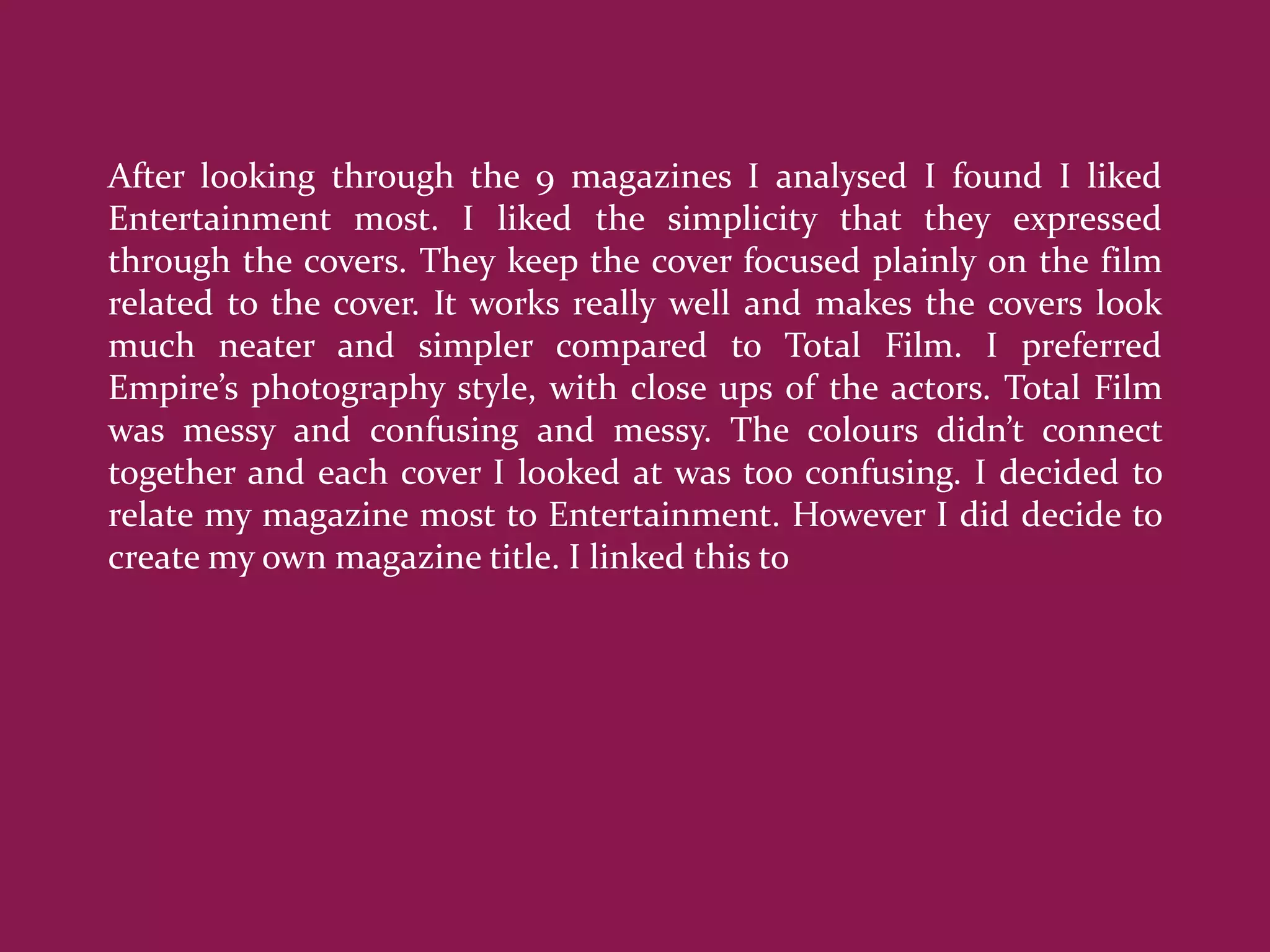 After looking through the 9 magazines I analysed I found I liked
Entertainment most. I liked the simplicity that they expressed
through the covers. They keep the cover focused plainly on the film
related to the cover. It works really well and makes the covers look
much neater and simpler compared to Total Film. I preferred
Empire’s photography style, with close ups of the actors. Total Film
was messy and confusing and messy. The colours didn’t connect
together and each cover I looked at was too confusing. I decided to
relate my magazine most to Entertainment. However I did decide to
create my own magazine title. I linked this to
 