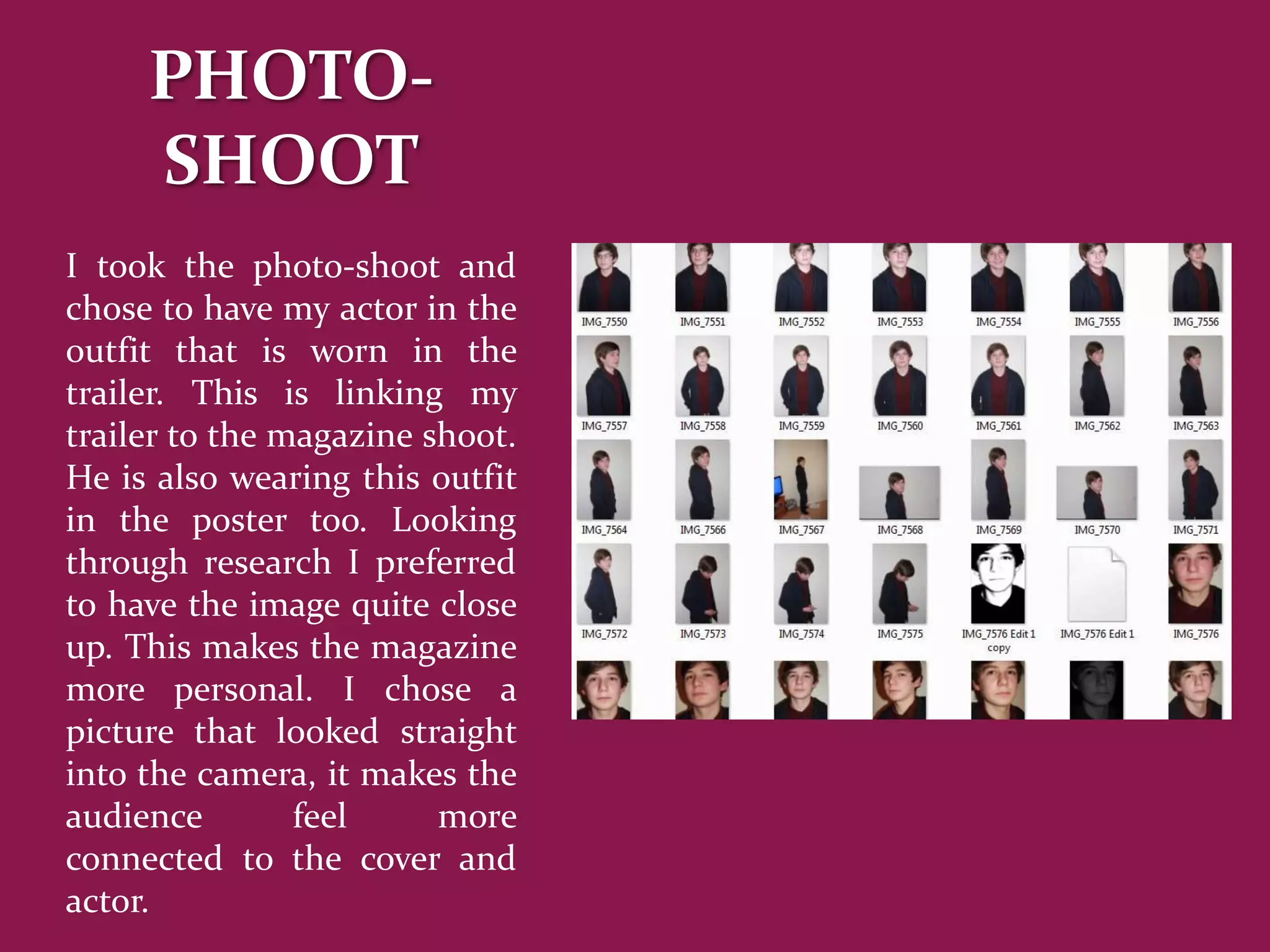 PHOTO-
     SHOOT
I took the photo-shoot and
chose to have my actor in the
outfit that is worn in the
trailer. This is linking my
trailer to the magazine shoot.
He is also wearing this outfit
in the poster too. Looking
through research I preferred
to have the image quite close
up. This makes the magazine
more personal. I chose a
picture that looked straight
into the camera, it makes the
audience        feel     more
connected to the cover and
actor.
 