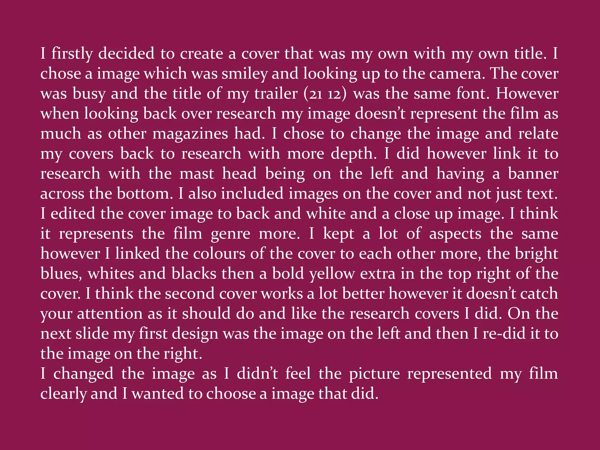 I firstly decided to create a cover that was my own with my own title. I
chose a image which was smiley and looking up to the camera. The cover
was busy and the title of my trailer (21 12) was the same font. However
when looking back over research my image doesn’t represent the film as
much as other magazines had. I chose to change the image and relate
my covers back to research with more depth. I did however link it to
research with the mast head being on the left and having a banner
across the bottom. I also included images on the cover and not just text.
I edited the cover image to back and white and a close up image. I think
it represents the film genre more. I kept a lot of aspects the same
however I linked the colours of the cover to each other more, the bright
blues, whites and blacks then a bold yellow extra in the top right of the
cover. I think the second cover works a lot better however it doesn’t catch
your attention as it should do and like the research covers I did. On the
next slide my first design was the image on the left and then I re-did it to
the image on the right.
I changed the image as I didn’t feel the picture represented my film
clearly and I wanted to choose a image that did.
 
