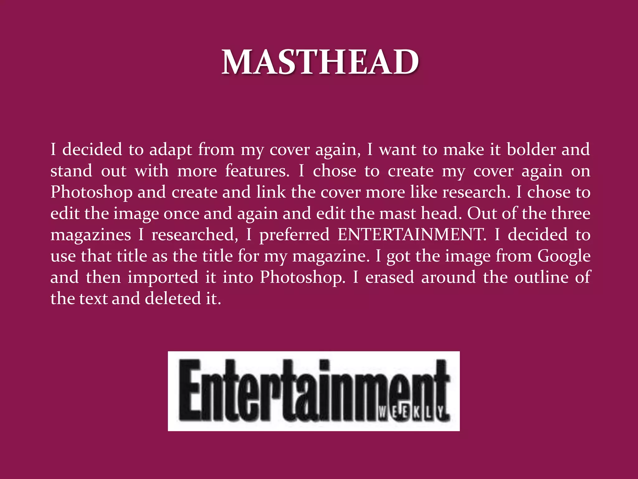 MASTHEAD

I decided to adapt from my cover again, I want to make it bolder and
stand out with more features. I chose to create my cover again on
Photoshop and create and link the cover more like research. I chose to
edit the image once and again and edit the mast head. Out of the three
magazines I researched, I preferred ENTERTAINMENT. I decided to
use that title as the title for my magazine. I got the image from Google
and then imported it into Photoshop. I erased around the outline of
the text and deleted it.
 