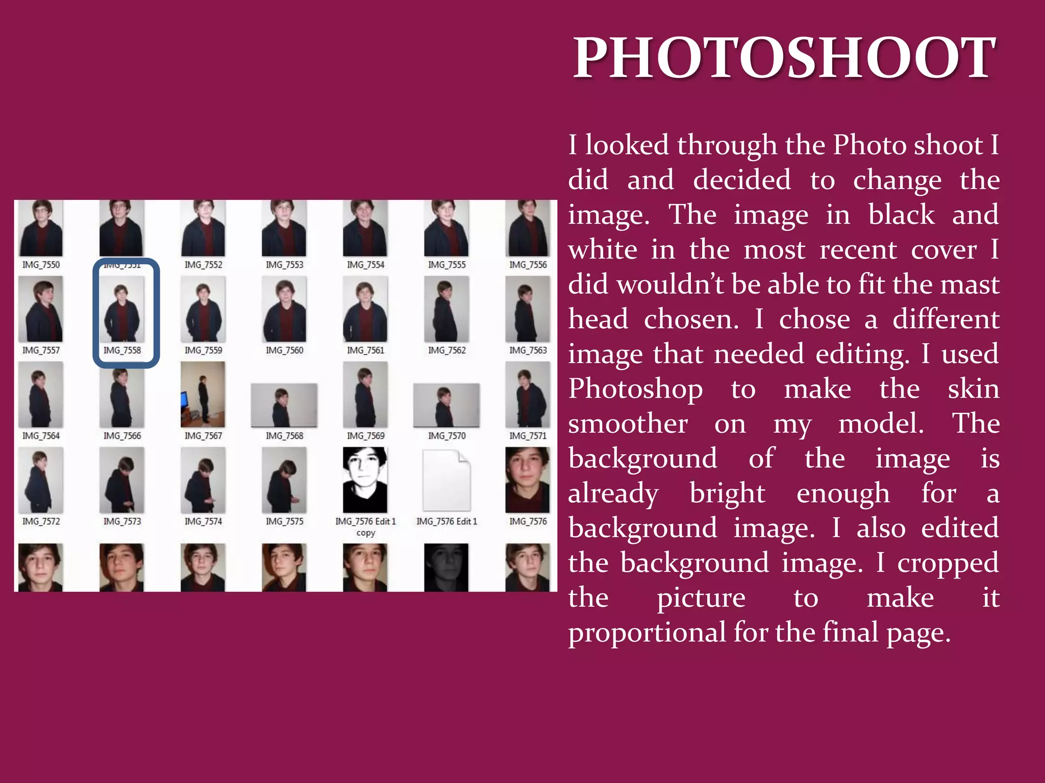 PHOTOSHOOT
I looked through the Photo shoot I
did and decided to change the
image. The image in black and
white in the most recent cover I
did wouldn’t be able to fit the mast
head chosen. I chose a different
image that needed editing. I used
Photoshop to make the skin
smoother on my model. The
background of the image is
already bright enough for a
background image. I also edited
the background image. I cropped
the    picture    to     make     it
proportional for the final page.
 