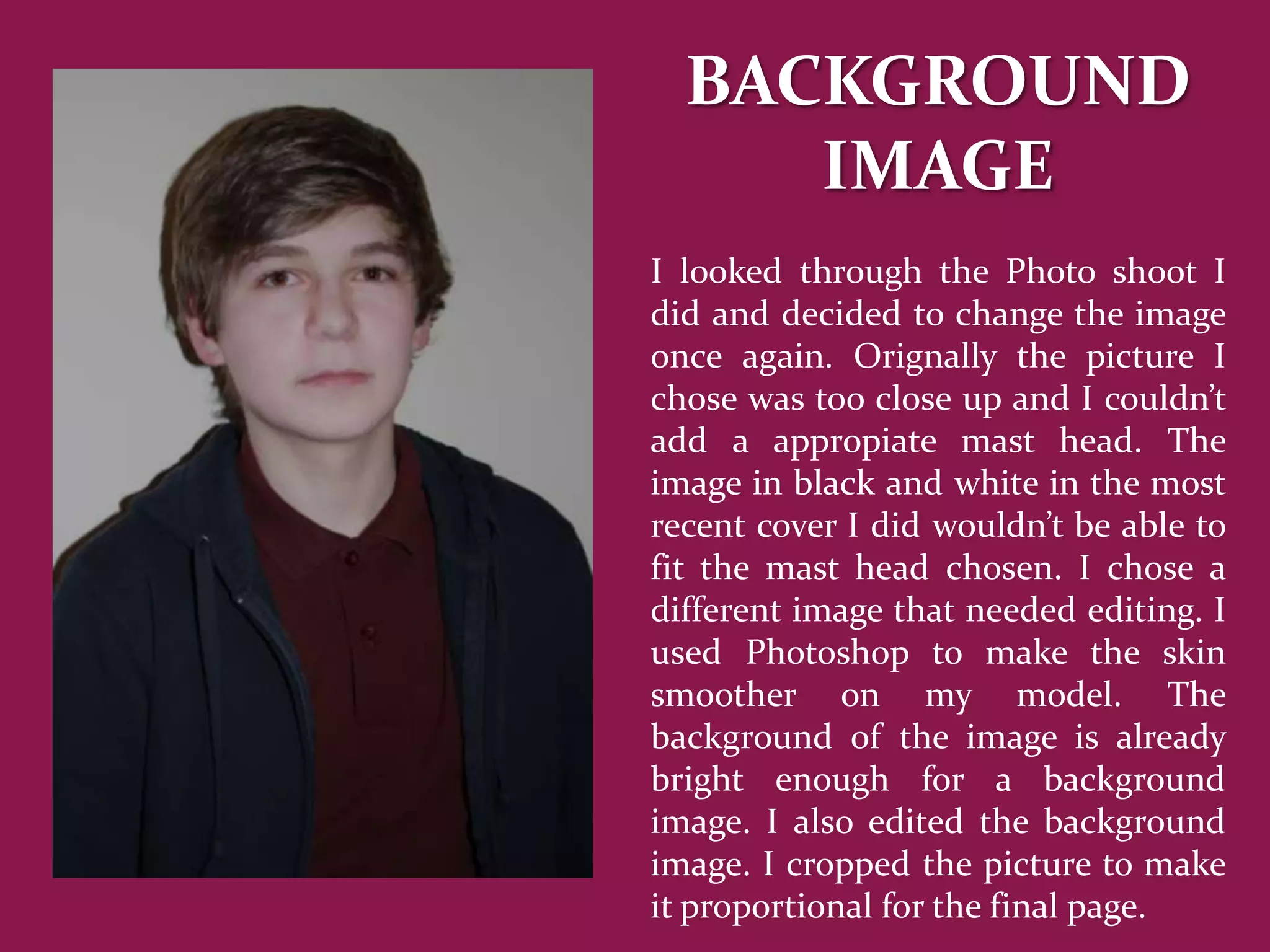 BACKGROUND
     IMAGE
I looked through the Photo shoot I
did and decided to change the image
once again. Orignally the picture I
chose was too close up and I couldn’t
add a appropiate mast head. The
image in black and white in the most
recent cover I did wouldn’t be able to
fit the mast head chosen. I chose a
different image that needed editing. I
used Photoshop to make the skin
smoother on my model. The
background of the image is already
bright enough for a background
image. I also edited the background
image. I cropped the picture to make
it proportional for the final page.
 