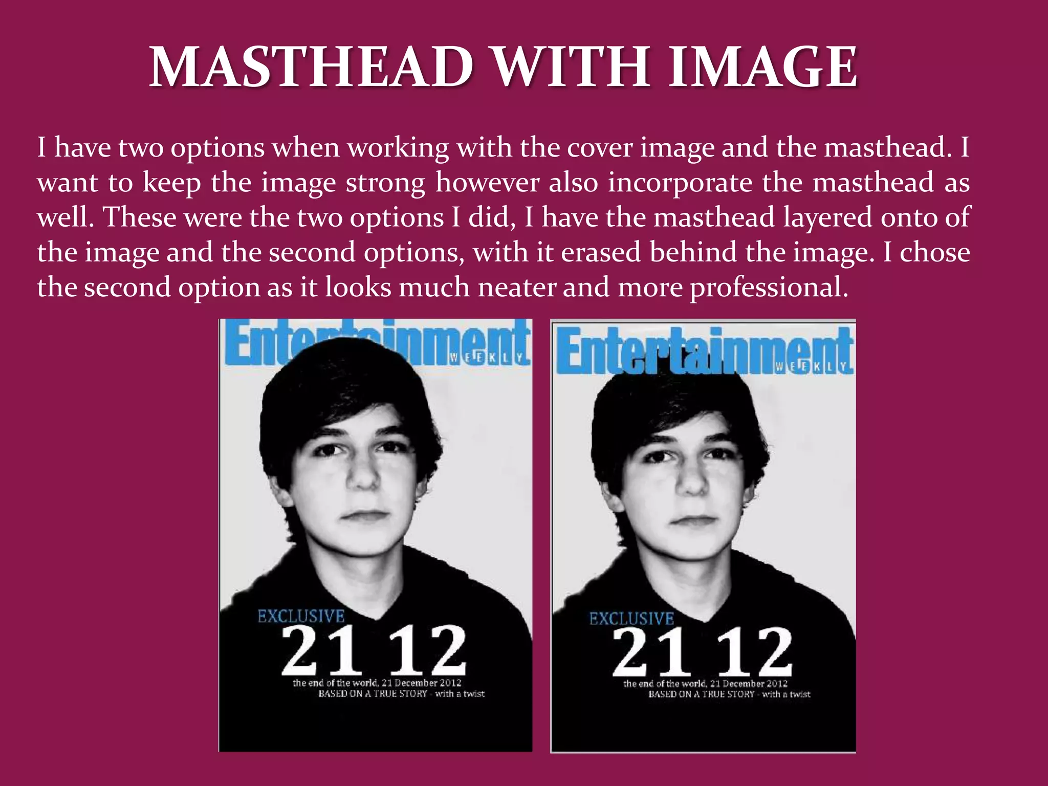 MASTHEAD WITH IMAGE
I have two options when working with the cover image and the masthead. I
want to keep the image strong however also incorporate the masthead as
well. These were the two options I did, I have the masthead layered onto of
the image and the second options, with it erased behind the image. I chose
the second option as it looks much neater and more professional.
 