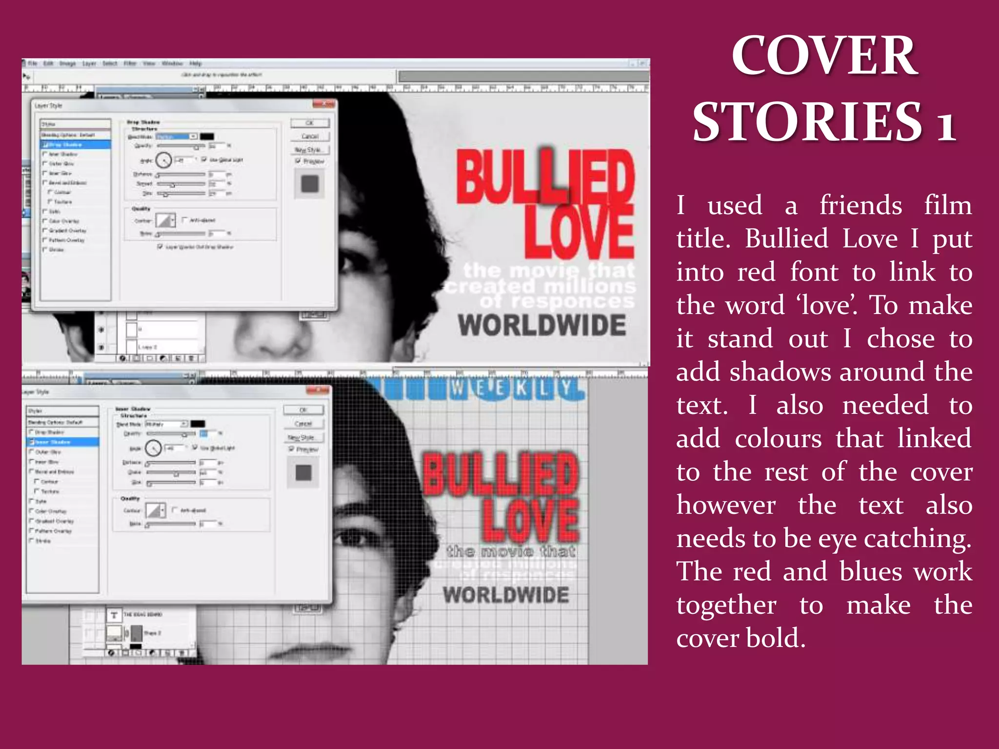 COVER
 STORIES 1
I used a friends film
title. Bullied Love I put
into red font to link to
the word ‘love’. To make
it stand out I chose to
add shadows around the
text. I also needed to
add colours that linked
to the rest of the cover
however the text also
needs to be eye catching.
The red and blues work
together to make the
cover bold.
 