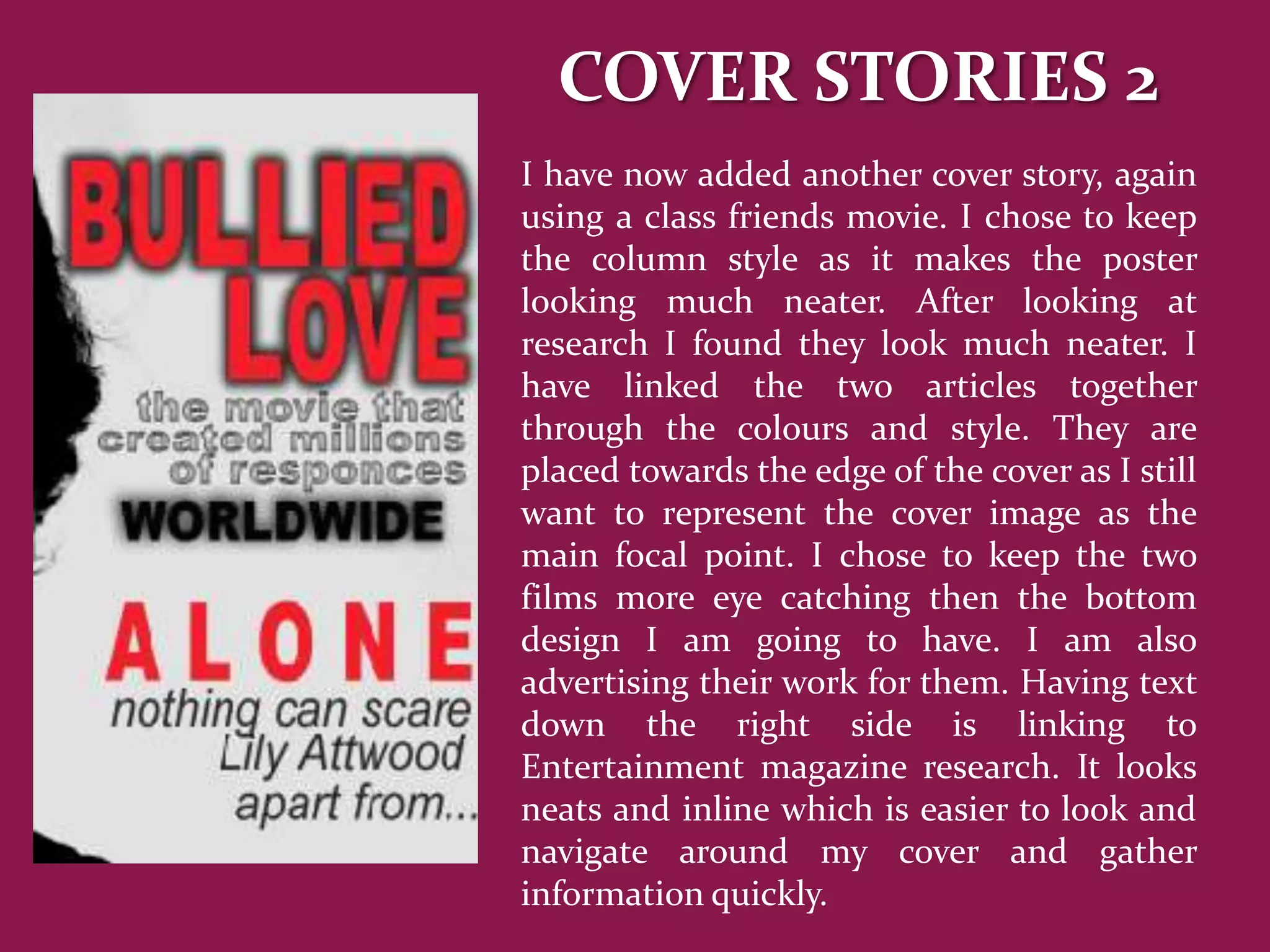 COVER STORIES 2
I have now added another cover story, again
using a class friends movie. I chose to keep
the column style as it makes the poster
looking much neater. After looking at
research I found they look much neater. I
have linked the two articles together
through the colours and style. They are
placed towards the edge of the cover as I still
want to represent the cover image as the
main focal point. I chose to keep the two
films more eye catching then the bottom
design I am going to have. I am also
advertising their work for them. Having text
down the right side is linking to
Entertainment magazine research. It looks
neats and inline which is easier to look and
navigate around my cover and gather
information quickly.
 