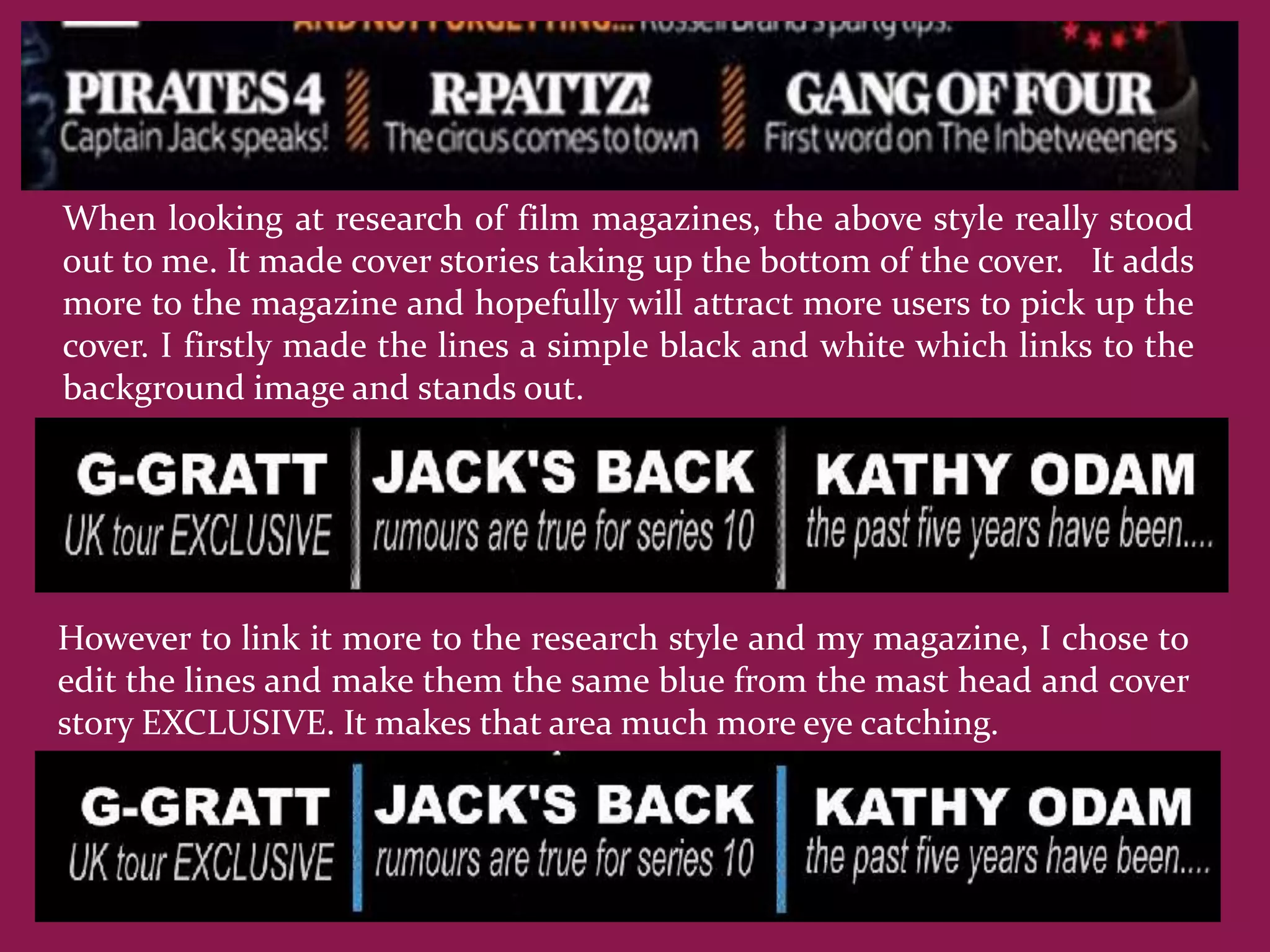 When looking at research of film magazines, the above style really stood
out to me. It made cover stories taking up the bottom of the cover. It adds
more to the magazine and hopefully will attract more users to pick up the
cover. I firstly made the lines a simple black and white which links to the
background image and stands out.




However to link it more to the research style and my magazine, I chose to
edit the lines and make them the same blue from the mast head and cover
story EXCLUSIVE. It makes that area much more eye catching.
 