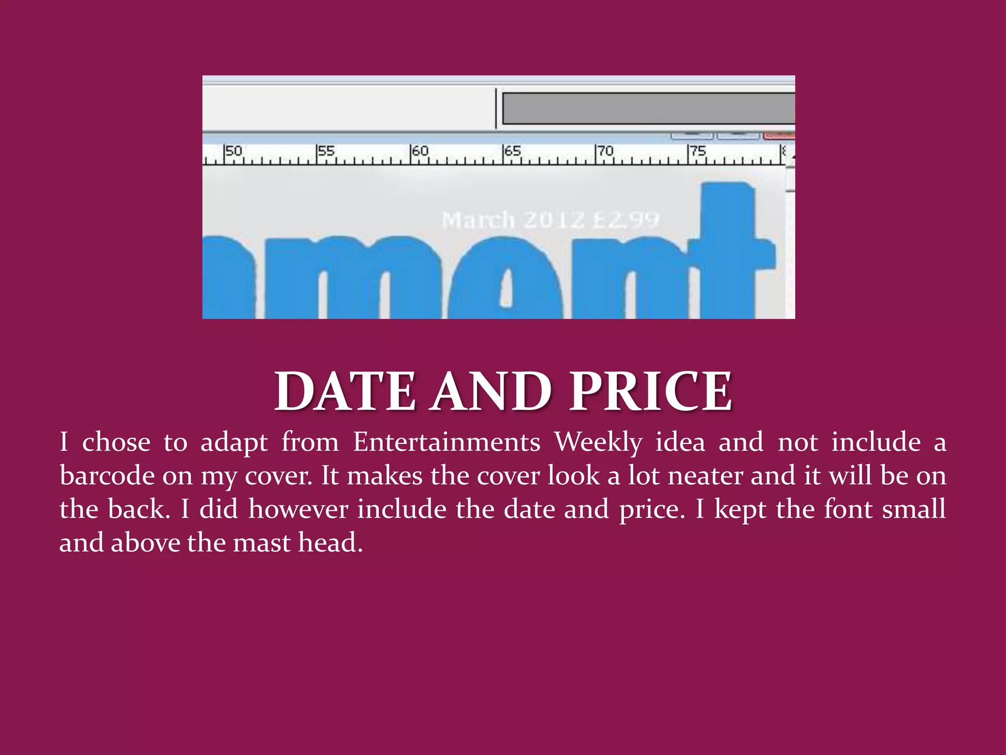 DATE AND PRICE
I chose to adapt from Entertainments Weekly idea and not include a
barcode on my cover. It makes the cover look a lot neater and it will be on
the back. I did however include the date and price. I kept the font small
and above the mast head.
 