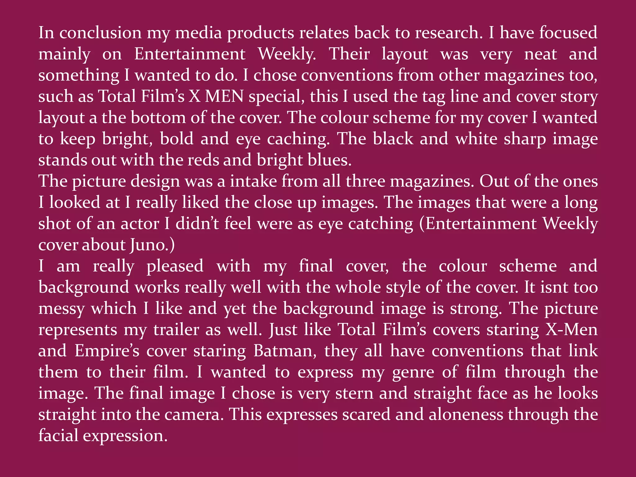 In conclusion my media products relates back to research. I have focused
mainly on Entertainment Weekly. Their layout was very neat and
something I wanted to do. I chose conventions from other magazines too,
such as Total Film’s X MEN special, this I used the tag line and cover story
layout a the bottom of the cover. The colour scheme for my cover I wanted
to keep bright, bold and eye caching. The black and white sharp image
stands out with the reds and bright blues.
The picture design was a intake from all three magazines. Out of the ones
I looked at I really liked the close up images. The images that were a long
shot of an actor I didn’t feel were as eye catching (Entertainment Weekly
cover about Juno.)
I am really pleased with my final cover, the colour scheme and
background works really well with the whole style of the cover. It isnt too
messy which I like and yet the background image is strong. The picture
represents my trailer as well. Just like Total Film’s covers staring X-Men
and Empire’s cover staring Batman, they all have conventions that link
them to their film. I wanted to express my genre of film through the
image. The final image I chose is very stern and straight face as he looks
straight into the camera. This expresses scared and aloneness through the
facial expression.
 