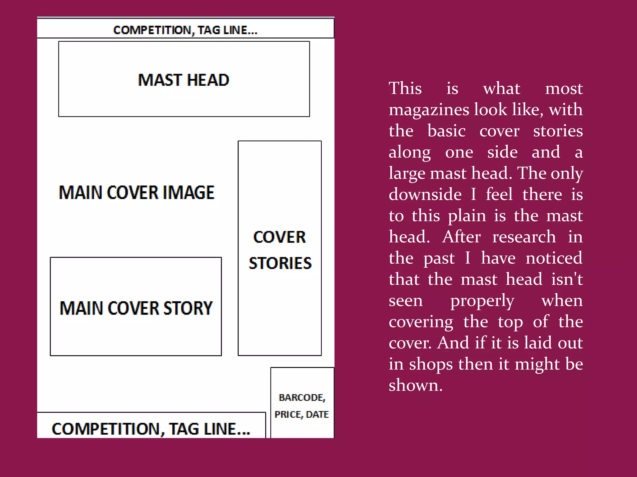 This is what most
magazines look like, with
the basic cover stories
along one side and a
large mast head. The only
downside I feel there is
to this plain is the mast
head. After research in
the past I have noticed
that the mast head isn't
seen    properly       when
covering the top of the
cover. And if it is laid out
in shops then it might be
shown.
 