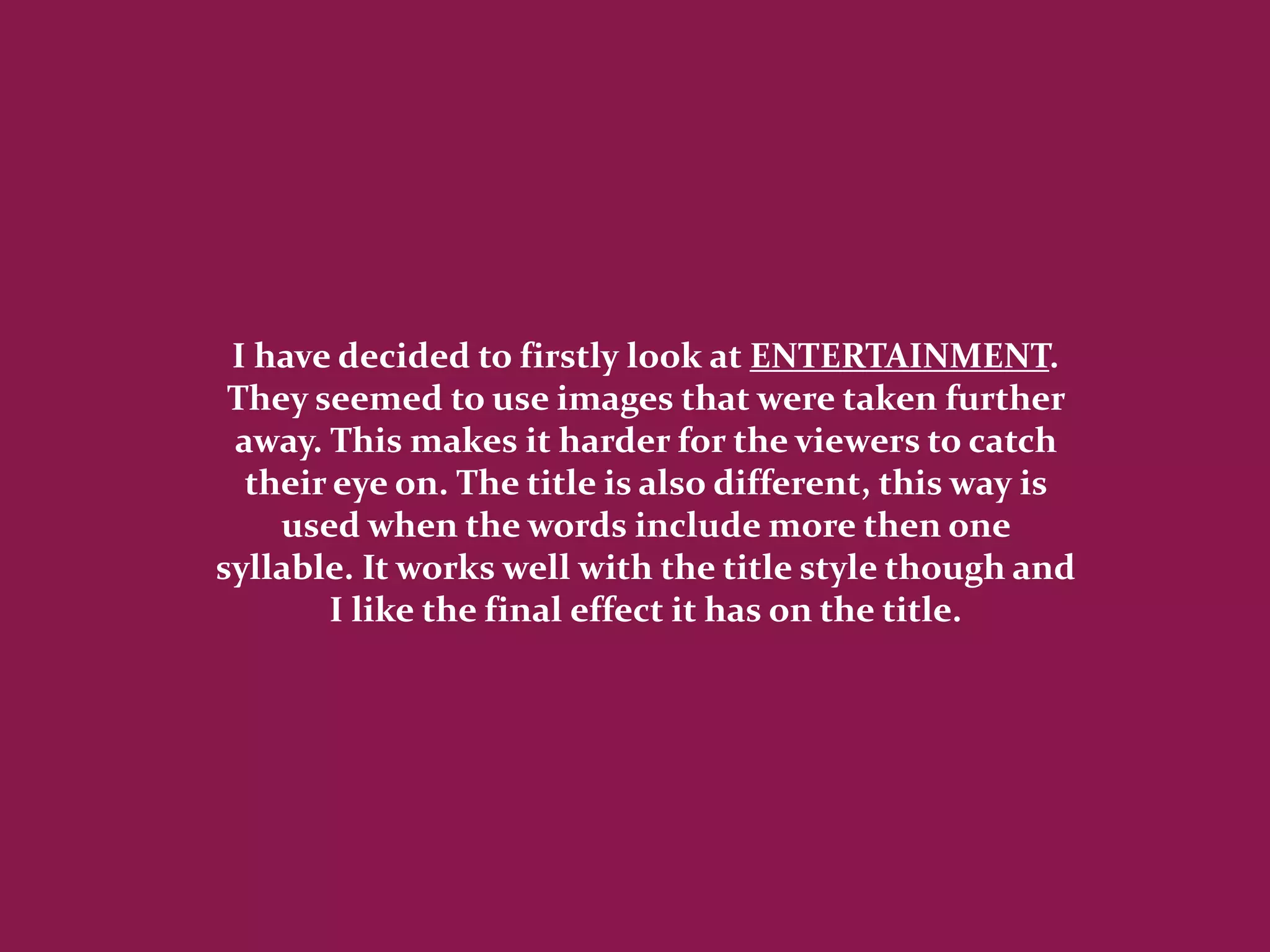 I have decided to firstly look at ENTERTAINMENT.
 They seemed to use images that were taken further
 away. This makes it harder for the viewers to catch
  their eye on. The title is also different, this way is
    used when the words include more then one
syllable. It works well with the title style though and
       I like the final effect it has on the title.
 