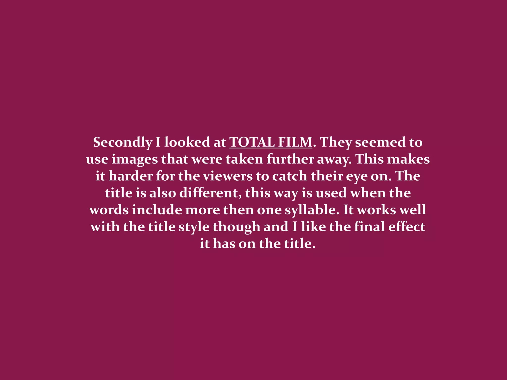 Secondly I looked at TOTAL FILM. They seemed to
use images that were taken further away. This makes
 it harder for the viewers to catch their eye on. The
   title is also different, this way is used when the
words include more then one syllable. It works well
 with the title style though and I like the final effect
                    it has on the title.
 