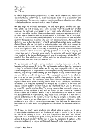 Media Studies
AS Level
Mr. O’Brian

to acknowledge how many people would like this service and how and where their
easiest purchasing store would be. This would make it easier for us as a company and
for the audience. Also our other weakness was the soundtrack fade at the start which
we had adjusted to the standard required by the feedback.

Q5. The props we had used; newspaper, pen and paper, photo, necklace and toys-
these props are just everyday used items and are revolved around our targeted
audience. We had used a newspaper to show where daily information is extracted
from to every public member, this emphasised on the plot of our scene as the scene of
the radio appeared next showing the second source of daily news. The pen and paper
were used to show how the working atmosphere in an office usually is and they may
relate to those audience members who also work in similar places. Moving on, the
photo was used to show the imagery of Sarah wells and her mother, many people have
photos of those who are close to them so this is another prop which also connects to
our audience, the necklace was then used as another prop to replace the missing coin,
which would probably then be found by another family member and the inheritance
would continue further, necklaces especially pendants are worn by a majority of
women for a variety of reasons, some may be for a relation with another person and
some can just be for fashion, but in our case it was for a continuous relationship. The
toys had then shown indication of children and what sort of equipment they use for
entertainment, which all kids do in everyday life.

The performance was based on mixed emotions containing, shock and action, this
keeps the audience engaged with the film and shows the audience how the character is
feeling. Our audience feedback had shown that they were engaged in order to keep up
with the storyline and if they did not focus enough they simply would not understand
the story, they mainly said the opening got them engaged as they liked the music style
and how it fitted in well with emotions of the character at the start. For the adults in
our movie we had used two outfits, one was formal and the other casual, for the baby
it was subtle clothing, the purpose of using those costumes was based on what the
target audience would wear for a daily routine when at work or at home, the clothing
also linked to a particular age range for example the 22 year old in an office and
dressed formally gathered together well, on the other hand the 30 year old dressed as
an casual 30 year old with her child. The setting was an office room and a house, we
chose these as they had fitted in well with our filming but also they can be connected
to the audience, for example if people living in Wolverhampton had knew that a film
was being made in Wolverhampton, they would want to watch it as the place is
familiar and exciting for the audience, to see what they’re going to be presented with.
The major reason to use an office room was to show the audience what the working
environment in an office is like and how majority of them look, and the reason to use
the house was to show where usual people would be located in, when they are not at
work.

Q6. I have not really learnt anything new about using a camera, as it was a
technological component which I am familiar with, however placing myself to record
the scenes and moving it about I was also recognizable with but I had slightly
improved whilst picking up the pace on using the tilt and pan movement with the
camera, I also got familiar with the way to adjust the camera so it captures all the
movement and people in a scene and fitting all the people in the screen that were


Inderpreet Kaur Basran
 