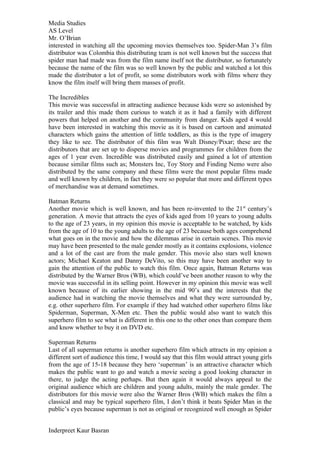 Media Studies
AS Level
Mr. O’Brian
interested in watching all the upcoming movies themselves too. Spider-Man 3’s film
distributor was Colombia this distributing team is not well known but the success that
spider man had made was from the film name itself not the distributor, so fortunately
because the name of the film was so well known by the public and watched a lot this
made the distributor a lot of profit, so some distributors work with films where they
know the film itself will bring them masses of profit.

The Incredibles
This movie was successful in attracting audience because kids were so astonished by
its trailer and this made them curious to watch it as it had a family with different
powers that helped on another and the community from danger. Kids aged 4 would
have been interested in watching this movie as it is based on cartoon and animated
characters which gains the attention of little toddlers, as this is the type of imagery
they like to see. The distributor of this film was Walt Disney/Pixar; these are the
distributors that are set up to disperse movies and programmes for children from the
ages of 1 year even. Incredible was distributed easily and gained a lot of attention
because similar films such as; Monsters Inc, Toy Story and Finding Nemo were also
distributed by the same company and these films were the most popular films made
and well known by children, in fact they were so popular that more and different types
of merchandise was at demand sometimes.

Batman Returns
Another movie which is well known, and has been re-invented to the 21 st century’s
generation. A movie that attracts the eyes of kids aged from 10 years to young adults
to the age of 23 years, in my opinion this movie is acceptable to be watched, by kids
from the age of 10 to the young adults to the age of 23 because both ages comprehend
what goes on in the movie and how the dilemmas arise in certain scenes. This movie
may have been presented to the male gender mostly as it contains explosions, violence
and a lot of the cast are from the male gender. This movie also stars well known
actors; Michael Keaton and Danny DeVito, so this may have been another way to
gain the attention of the public to watch this film. Once again, Batman Returns was
distributed by the Warner Bros (WB), which could’ve been another reason to why the
movie was successful in its selling point. However in my opinion this movie was well
known because of its earlier showing in the mid 90’s and the interests that the
audience had in watching the movie themselves and what they were surrounded by,
e.g. other superhero film. For example if they had watched other superhero films like
Spiderman, Superman, X-Men etc. Then the public would also want to watch this
superhero film to see what is different in this one to the other ones than compare them
and know whether to buy it on DVD etc.

Superman Returns
Last of all superman returns is another superhero film which attracts in my opinion a
different sort of audience this time, I would say that this film would attract young girls
from the age of 15-18 because they hero ‘superman’ is an attractive character which
makes the public want to go and watch a movie seeing a good looking character in
there, to judge the acting perhaps. But then again it would always appeal to the
original audience which are children and young adults, mainly the male gender. The
distributors for this movie were also the Warner Bros (WB) which makes the film a
classical and may be typical superhero film, I don’t think it beats Spider Man in the
public’s eyes because superman is not as original or recognized well enough as Spider


Inderpreet Kaur Basran
 